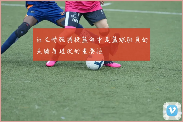 杜兰特强调投篮命中是篮球胜负的关键与进攻的重要性