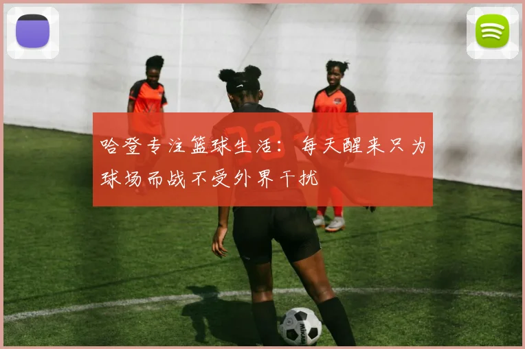哈登专注篮球生活：每天醒来只为球场而战不受外界干扰