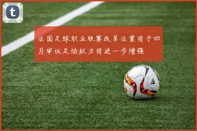 法国足球职业联赛改革法案将于四月审议足协权力将进一步增强