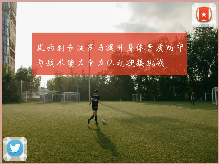 皮西利专注罗马提升身体素质防守与战术能力全力以赴迎接挑战
