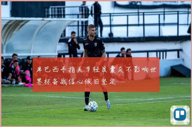 库巴西手指关节轻度囊炎不影响世界杯备战信心依旧坚定