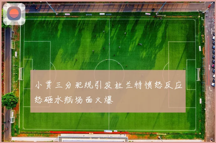 小贾三分犯规引发杜兰特愤怒反应怒砸水瓶场面火爆