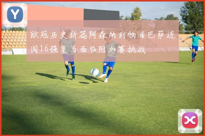 欧冠历史新篇阿森纳利物浦巴萨连闯16强皇马面临附加赛挑战