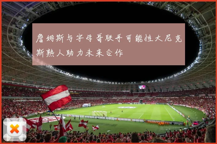 詹姆斯与字母哥联手可能性大尼克斯熟人助力未来合作