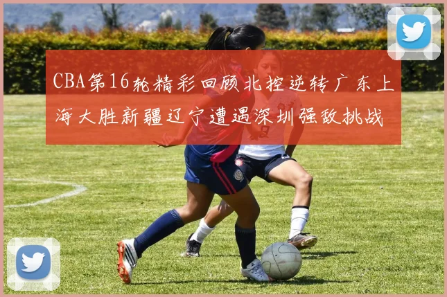 CBA第16轮精彩回顾北控逆转广东上海大胜新疆辽宁遭遇深圳强敌挑战