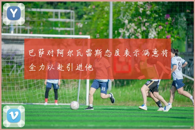 巴萨对阿尔瓦雷斯态度表示满意将全力以赴引进他