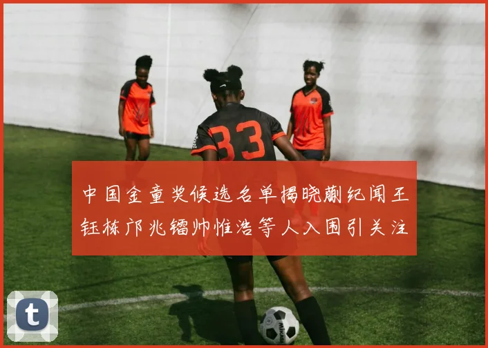 中国金童奖候选名单揭晓蒯纪闻王钰栋邝兆镭帅惟浩等人入围引关注