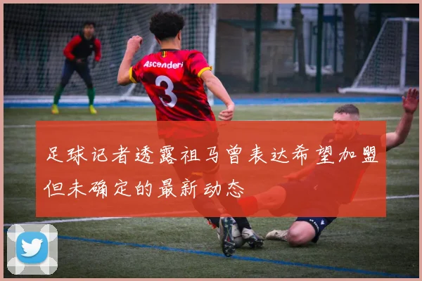 足球记者透露祖马曾表达希望加盟但未确定的最新动态