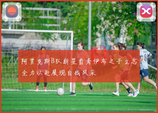 阿贾克斯B队新星首秀伊布之子立志全力以赴展现自我风采