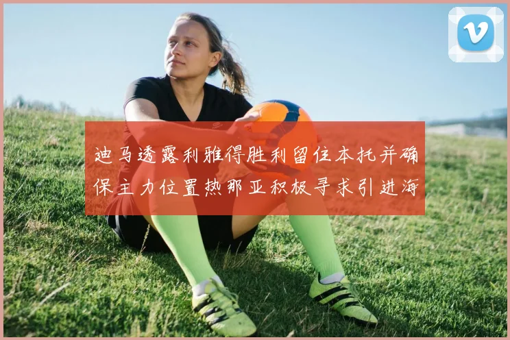 迪马透露利雅得胜利留住本托并确保主力位置热那亚积极寻求引进海因