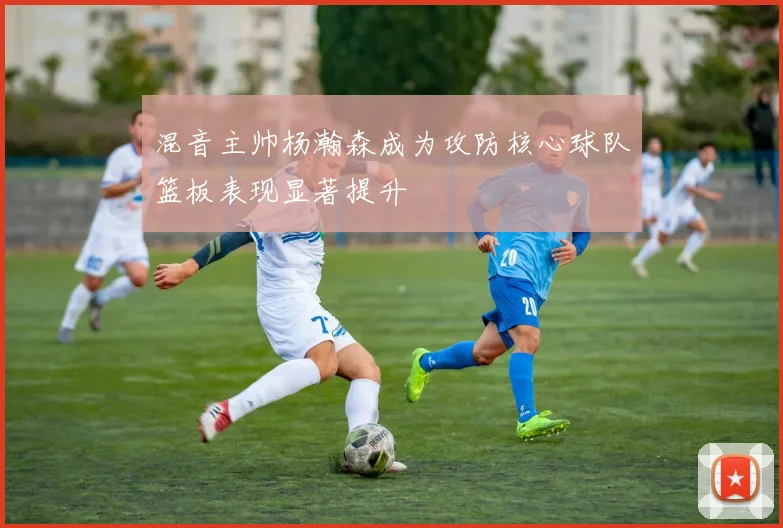 混音主帅杨瀚森成为攻防核心球队篮板表现显著提升