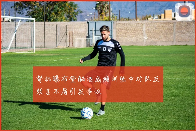 弩机曝布登酗酒成瘾训练中对队友频言不屑引发争议