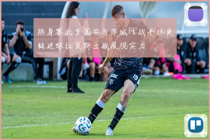 热身赛北京国安与华城FC战平林良铭进球拉莫斯出战展现实力