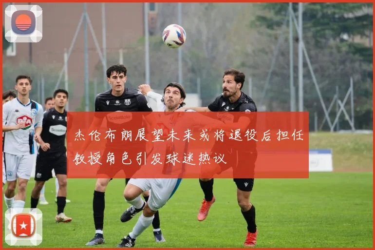 杰伦布朗展望未来或将退役后担任教授角色引发球迷热议
