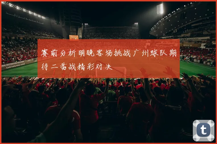 赛前分析明晚客场挑战广州球队期待二番战精彩对决