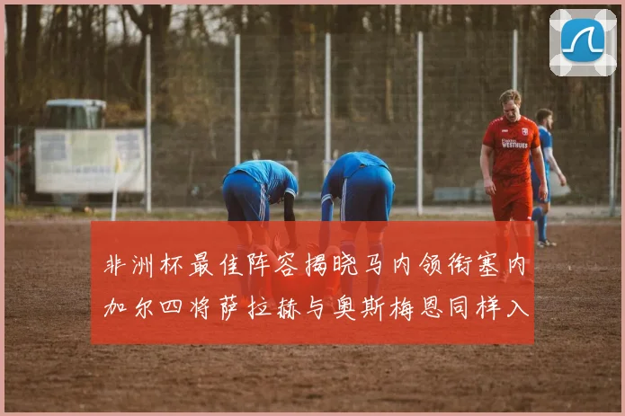 非洲杯最佳阵容揭晓马内领衔塞内加尔四将萨拉赫与奥斯梅恩同样入选