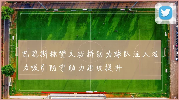 巴恩斯称赞文班拼劲为球队注入活力吸引防守助力进攻提升