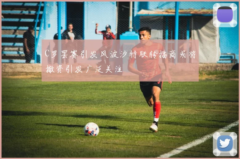 C罗罢赛引发风波沙特联转播商或将撤资引发广泛关注